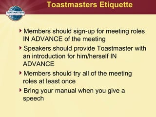 Toastmasters Etiquette
Members should sign-up for meeting roles
IN ADVANCE of the meeting
Speakers should provide Toastmaster with
an introduction for him/herself IN
ADVANCE
Members should try all of the meeting
roles at least once
Bring your manual when you give a
speech
 