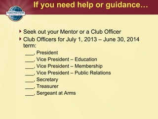 If you need help or guidance…
Seek out your Mentor or a Club Officer
Club Officers for July 1, 2013 – June 30, 2014
term:
___, President
___, Vice President – Education
___, Vice President – Membership
___, Vice President – Public Relations
___, Secretary
___, Treasurer
___, Sergeant at Arms
 