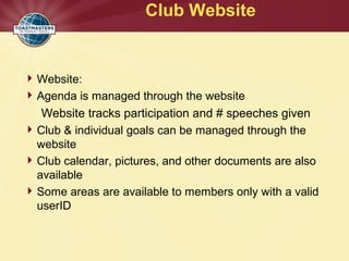 Club Website
Website:
Agenda is managed through the website
Website tracks participation and # speeches given
Club & individual goals can be managed through the
website
Club calendar, pictures, and other documents are also
available
Some areas are available to members only with a valid
userID
 