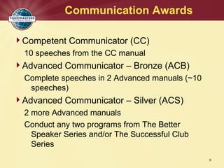 Communication Awards
6
Competent Communicator (CC)
10 speeches from the CC manual
Advanced Communicator – Bronze (ACB)
Complete speeches in 2 Advanced manuals (~10
speeches)
Advanced Communicator – Silver (ACS)
2 more Advanced manuals
Conduct any two programs from The Better
Speaker Series and/or The Successful Club
Series
 