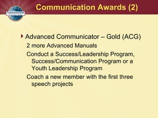 Communication Awards (2)
Advanced Communicator – Gold (ACG)
2 more Advanced Manuals
Conduct a Success/Leadership Program,
Success/Communication Program or a
Youth Leadership Program
Coach a new member with the first three
speech projects
 