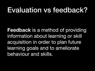 Evaluation vs feedback?
Feedback is a method of providing
information about learning or skill
acquisition in order to plan future
learning goals and to ameliorate
behaviour and skills.
 
