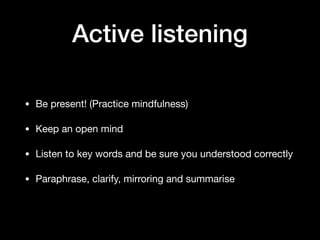 Active listening
• Be present! (Practice mindfulness)

• Keep an open mind

• Listen to key words and be sure you understood correctly

• Paraphrase, clarify, mirroring and summarise
 