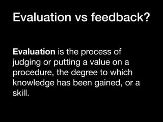 Evaluation vs feedback?
Evaluation is the process of
judging or putting a value on a
procedure, the degree to which
knowledge has been gained, or a
skill.
 