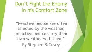 Don’t Fight the Enemy
in his Comfort Zone
“Reactive people are often
affected by the weather,
proactive people carry their
own weather with them”
By Stephen R.Covey
 