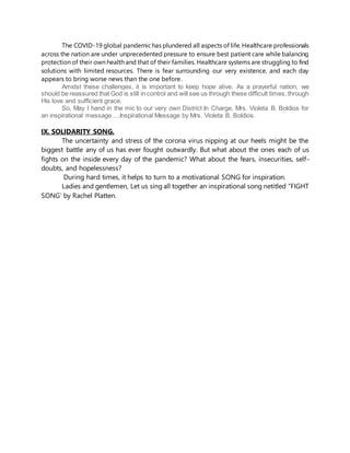 The COVID-19 global pandemichas plundered all aspects of life. Healthcare professionals
across the nation are under unprecedented pressure to ensure best patient care while balancing
protection of their own health and that of their families. Healthcare systems are struggling to find
solutions with limited resources. There is fear surrounding our very existence, and each day
appears to bring worse news than the one before.
Amidst these challenges, it is important to keep hope alive. As a prayerful nation, we
should be reassured that God is still in control and will see us through these difficult times, through
His love and sufficient grace.
So, May I hand in the mic to our very own District In Charge, Mrs. Violeta B. Boldios for
an inspirational message….Inspirational Message by Mrs. Violeta B. Boldios.
IX. SOLIDARITY SONG.
The uncertainty and stress of the corona virus nipping at our heels might be the
biggest battle any of us has ever fought outwardly. But what about the ones each of us
fights on the inside every day of the pandemic? What about the fears, insecurities, self-
doubts, and hopelessness?
During hard times, it helps to turn to a motivational SONG for inspiration.
Ladies and gentlemen, Let us sing all together an inspirational song netitled “FIGHT
SONG’ by Rachel Platten.
 