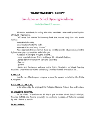 TOASTMASTER’S SCRIPT
Simulation on School Opening Readiness
Under New Normal SY 2020-2021
All sectors worldwide, including education, have been devastated by the impacts
of COVID-19 pandemic.
“WE sense that ‘normal’ isn’t coming back, that we are being born into a new
normal:
a new kind of society,
a new relationship to the earth,
a new experience of being human.”
As we approach the new normal, there is a need to consider education anew in the
light of emerging opportunities and challenges.
A pleasant morning to everyone present …
…most especially to our District In-Charge, Mrs. Violeta B. Boldios,
…school administrators both Elem and Secondary
…Teachers
…parents
…Ladies and Gentlemen, welcome to the District Simulation on School Opening
Readiness under New Normal for Elementary Level represented by Inopacan CS…
I. PRAYER.
Now To start, May I request everyone to stand for a prayer to be led by Mrs. Shiela
K. Abayhon
II. SALUTE TO THE FLAG.
to be followed by the singing of the Philippine National Anthem thru an Overture.
III. WELCOME REMARKS.
Pls be seated. To welcome us all, May I give the floor to our School Principal,
Principal II of ICS, Mrs. Teresita M. Antolin for a welcome message….A Welcome Message
by Mrs. Teresita M. Antolin
IV. RATIONALE.
 