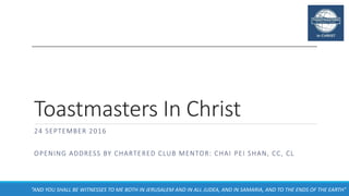Toastmasters In Christ
24 SEPTEMBER 2016
OPENING ADDRESS BY CHARTERED CLUB MENTOR: CHAI PEI SHAN, CC, CL
“AND YOU SHALL BE WITNESSES TO ME BOTH IN JERUSALEM AND IN ALL JUDEA, AND IN SAMARIA, AND TO THE ENDS OF THE EARTH”
 