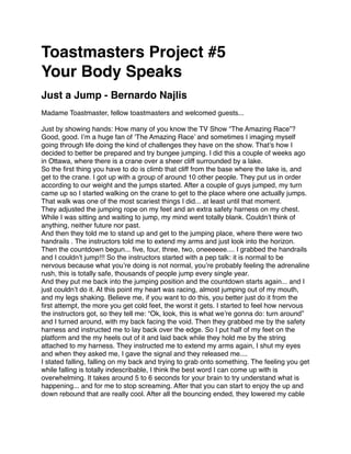 Toastmasters Project #5
Your Body Speaks
Just a Jump - Bernardo Najlis
Madame Toastmaster, fellow toastmasters and welcomed guests...

Just by showing hands: How many of you know the TV Show “The Amazing Race”?
Good, good. I’m a huge fan of ‘The Amazing Race’ and sometimes I imaging myself
going through life doing the kind of challenges they have on the show. That’s how I
decided to better be prepared and try bungee jumping. I did this a couple of weeks ago
in Ottawa, where there is a crane over a sheer cliff surrounded by a lake.
So the ﬁrst thing you have to do is climb that cliff from the base where the lake is, and
get to the crane. I got up with a group of around 10 other people. They put us in order
according to our weight and the jumps started. After a couple of guys jumped, my turn
came up so I started walking on the crane to get to the place where one actually jumps.
That walk was one of the most scariest things I did... at least until that moment.
They adjusted the jumping rope on my feet and an extra safety harness on my chest.
While I was sitting and waiting to jump, my mind went totally blank. Couldn’t think of
anything, neither future nor past.
And then they told me to stand up and get to the jumping place, where there were two
handrails . The instructors told me to extend my arms and just look into the horizon.
Then the countdown begun... ﬁve, four, three, two, oneeeeee.... I grabbed the handrails
and I couldn’t jump!!! So the instructors started with a pep talk: it is normal to be
nervous because what you’re doing is not normal, you’re probably feeling the adrenaline
rush, this is totally safe, thousands of people jump every single year.
And they put me back into the jumping position and the countdown starts again... and I
just couldn’t do it. At this point my heart was racing, almost jumping out of my mouth,
and my legs shaking. Believe me, if you want to do this, you better just do it from the
ﬁrst attempt, the more you get cold feet, the worst it gets. I started to feel how nervous
the instructors got, so they tell me: “Ok, look, this is what we’re gonna do: turn around”
and I turned around, with my back facing the void. Then they grabbed me by the safety
harness and instructed me to lay back over the edge. So I put half of my feet on the
platform and the my heels out of it and laid back while they hold me by the string
attached to my harness. They instructed me to extend my arms again, I shut my eyes
and when they asked me, I gave the signal and they released me....
I stated falling, falling on my back and trying to grab onto something. The feeling you get
while falling is totally indescribable, I think the best word I can come up with is
overwhelming. It takes around 5 to 6 seconds for your brain to try understand what is
happening... and for me to stop screaming. After that you can start to enjoy the up and
down rebound that are really cool. After all the bouncing ended, they lowered my cable
 