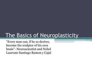 The Basics of Neuroplasticity
“Every man can, if he so desires,
become the sculptor of his own
brain”- Neuroscientist and Nobel
Laureate Santiago Ramon y Cajal
 