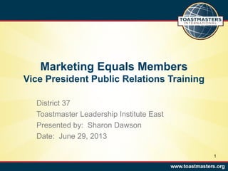 Marketing Equals Members
Vice President Public Relations Training
District 37
Toastmaster Leadership Institute East
Presented by: Sharon Dawson
Date: June 29, 2013
1
 