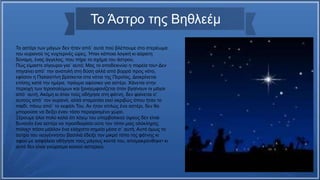 Το αστέρι των μάγων δεν ήταν από᾿ αυτά πού βλέπουμε στο στερέωμα
του ουρανού τις νυχτερινές ώρες. Ήταν κάποια λογική κι αόρατη
δύναμη, ένας άγγελος, που πήρε το σχήμα του άστρου.
Πώς είμαστε σίγουροι για᾿ αυτό; Μας το αποδεικνύει η πορεία του• Δεν
πηγαίνει από᾿ την ανατολή στη δύση αλλά από βορρά προς νότο,
εφόσον η Παλαιστίνη βρίσκεται στα νότια της Περσίας. Διακρίνεται
επίσης κατά την ημέρα, πράγμα αφύσικο για αστέρι. Χάνεται στην
περιοχή των Ιεροσολύμων και ξαναεμφανίζεται όταν βγαίνουν οι μάγοι
από᾿ αυτή. Ακόμη κι όταν τούς οδήγησε στη φάτνη, δεν φαίνεται σ᾿
αυτούς από᾿ τον ουρανό, αλλά σταματάει εκεί ακριβώς όπου ήταν το
παιδί, πάνω από᾿ το κεφάλι Του. Αν ήταν απλώς ένα αστέρι, δεν θα
μπορούσε να δείξει έναν τόσο περιορισμένο χώρο.
Ξέρουμε όλοι πολύ καλά ότι λόγῳ του υπερβολικού ύψους δεν είναι
δυνατόν ένα αστέρι να προσδιορίσει ούτε τον τόπο μιας ολόκληρης
πόλης• πόσο μάλλον ένα ελάχιστο σημείο μέσα σ᾿ αυτή. Αυτό όμως το
άστρο του νεογέννητου βασιλιά έδειξε τον μικρό τόπο της φάτνης κι
αφού με ασφάλεια οδήγησε τούς μάγους κοντά του, απομακρύνθηκε• κι
αυτό δεν είναι γνώρισμα κοινού αστεριού.
Το Άστρο της Βηθλεέμ
 