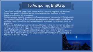 Το Άστρο της Βηθλεέμ
Περισσότερα από 2.000 χρόνια έχουν περάσει από τη... νύχτα της εμφάνισης του φωτεινού
Άστρου στον ουρανό της Βηθλεέμ, με τους επιστήμονες και τους θεολόγους να έχουν
διαφορετικές εξηγήσεις για το φαινόμενο.
Από θρησκευτικής πλευράς, η εμφάνιση του Άστρου γίνεται από τον ευαγγελιστή Ματθαίο σε μία
μόνο περικοπή (κεφάλαιο Β'. 2), στην οποία αναφέρεται μόλις τέσσερις φορές. Από τα λόγια του
Ματθαίου, προκύπτουν κάποια συμπεράσματα αρκετά χρήσιμα για την κατανόηση αυτού του
φαινομένου.
Το Άστρο της Βηθλεέμ έπρεπε να ήταν κάτι ασυνήθιστο για να έλξει την προσοχή των Μάγων και
να κάνουν ένα τόσο μακρινό ταξίδι, ενώ παράλληλα, θα έπρεπε να βρίσκεται στην ίδια θέση για
εβδομάδες ή μήνες, μιας και οι Μάγοι είχαν αρκετά μεγάλη απόσταση να διασχίσουν.
Επίσης, θα έπρεπε να είναι δυσδιάκριτο στο πολύ κόσμο, διότι φαίνεται πως μόνο οι Μάγοι το
είχαν δει. Δεν το διέκριναν στον ουρανό ή είχαν ακούσει κάτι γι' αυτό ούτε οι Γραμματείς και οι
Φαρισαίοι, το ίδιο και ο Ηρώδης.
 