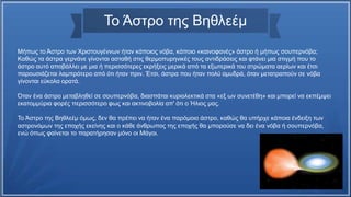 Το Άστρο της Βηθλεέμ
Μήπως το Άστρο των Χριστουγέννων ήταν κάποιος νόβα, κάποιο «καινοφανές» άστρο ή μήπως σουπερνόβα;
Καθώς τα άστρα γερνάνε γίνονται ασταθή στις θερμοπυρηνικές τους αντιδράσεις και φτάνει μια στιγμή που το
άστρο αυτό αποβάλλει με μια ή περισσότερες εκρήξεις μερικά από τα εξωτερικά του στρώματα αερίων και έτσι
παρουσιάζεται λαμπρότερο από ότι ήταν πριν. Έτσι, άστρα που ήταν πολύ αμυδρά, όταν μετατραπούν σε νόβα
γίνονται εύκολα ορατά.
Όταν ένα άστρο μεταβληθεί σε σουπερνόβα, διασπάται κυριολεκτικά στα «εξ ων συνετέθη» και μπορεί να εκπέμψει
εκατομμύρια φορές περισσότερο φως και ακτινοβολία απ' ότι ο Ήλιος μας.
Το Άστρο της Βηθλεέμ όμως, δεν θα πρέπει να ήταν ένα παρόμοιο άστρο, καθώς θα υπήρχε κάποια ένδειξη των
αστρονόμων της εποχής εκείνης και ο κάθε άνθρωπος της εποχής θα μπορούσε να δει ένα νόβα ή σουπερνόβα,
ενώ όπως φαίνεται το παρατήρησαν μόνο οι Μάγοι.
 