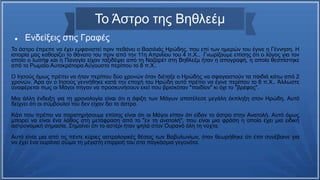 Το Άστρο της Βηθλεέμ
 Ενδείξεις στις Γραφές
Το άστρο έπρεπε να έχει εμφανιστεί πριν πεθάνει ο Βασιλιάς Ηρώδης, που επί των ημερών του έγινε η Γέννηση. Η
ιστορία μας καθορίζει το θάνατο του πριν από την 11η Απριλίου του 4 π.Χ.. Γνωρίζουμε επίσης ότι ο λόγος για τον
οποίο ο Ιωσήφ και η Παναγία είχαν ταξιδέψει από τη Ναζαρέτ στη Βηθλεέμ ήταν η απογραφή, η οποία θεσπίστηκε
από το Ρωμαίο Αυτοκράτορα Αύγουστο περίπου το 8 π.Χ..
Ο Ιησούς όμως πρέπει να ήταν περίπου δύο χρονών όταν διέταξε ο Ηρώδης να σφαγιαστούν τα παιδιά κάτω από 2
χρονών. Άρα αν ο Ιησούς γεννήθηκε κατά την εποχή του Ηρώδη αυτό πρέπει να έγινε περίπου το 6 π.Χ.. Άλλωστε
αναφέρεται πως οι Μάγοι πήγαν να προσκυνήσουν εκεί που βρισκόταν "παιδίον" κι όχι το "βρέφος".
Μια άλλη ένδειξη για τη χρονολογία είναι ότι η άφιξη των Μάγων αποτέλεσε μεγάλη έκπληξη στον Ηρώδη. Αυτό
δείχνει ότι οι σύμβουλοί του δεν είχαν δει το άστρο.
Κάτι που πρέπει να παρατηρήσουμε επίσης είναι ότι οι Μάγοι είπαν ότι είδαν το άστρο στην Ανατολή. Αυτό όμως
μπορεί να είναι ένα λάθος στη μετάφραση από το "εν τη ανατολή", που είναι μια φράση η οποία έχει μια ειδική
αστρονομική σημασία. Σημαίνει ότι το αστέρι ήταν ψηλά στον Ουρανό όλη τη νύχτα.
Αυτό είναι μια από τις πέντε κύριες αστρολογικές θέσεις των Βαβυλωνίων, όταν θεωρήθηκε ότι έτσι συνέβαινε για
να έχει ένα ουράνιο σώμα τη μέγιστη επιρροή του στα παγκόσμια γεγονότα.
 