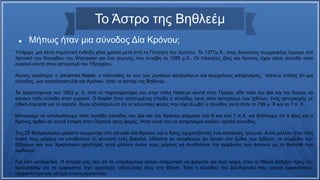 Το Άστρο της Βηθλεέμ
 Μήπως ήταν μια σύνοδος Δία Κρόνου;
Υπάρχει, μια άλλη σημαντική ένδειξη χίλια χρόνια μετά από τη Γένηηση του Χριστού. Το 1377μ.Χ., ένας άγνωστος συγγραφέας έγραψε στο
Χρονικό του Κοινοβίου του Worcester για ένα γεγονός που συνέβη το 1285 μ.Χ.. Οι πλανήτες Δίας και Κρόνος είχαν κάνει σύνοδο στον
ουρανό κοντά στον αστερισμό του Υδροχόου.
Αιώνες αργότερα, ο Johannes Kepler, ο τελευταίος εκ των των μεγάλων αστρολόγων και συγχρόνως αστρονόμος, πίστευε επίσης ότι μια
σύνοδος, μια προσέγγιση Δία και Κρόνου, ήταν το αστέρι της Βηθλεέμ.
Τα Χριστούγεννα του 1603 μ. Χ, από το παρατηρητήριο του στην πόλη Hradcyn κοντά στην Πράγα, είδε πάλι τον Δία και τον Κρόνο να
κάνουν πάλι σύνοδο στον ουρανό. Ο Kepler ήταν γοητευμένος επειδή η σύνοδος έγινε στον αστερισμό των Ιχθύων, ένας αστερισμός με
ειδική σημασία για το Ισραήλ. Είναι αξιοσημείωτο ότι οι τελευταίες φορές που είχε συμβεί η σύνοδος αυτή ήταν το 799 μ. Χ και το 7 π. Χ.
Μπορούμε να υπολογίσουμε πότε συνέβη σύνοδος του Δία και του Κρόνου ανάμεσα στο 8 και στο 7 π.Χ. και βλέπουμε ότι ο Δίας και ο
Κρόνος ήρθαν σε στενή επαφή στον Ουρανό τρεις φορές. Ήταν αυτό που οι αστρονόμοι καλούν τριπλή σύνοδος.
Στις 25 Φεβρουαρίου μάλιστα συμμετείχε στη σύνοδο Δία-Κρόνου και ο Άρης σχηματίζοντας ένα ισοσκελές τρίγωνο. Αυτό μάλλον ήταν που
έκανε τους μάγους να υποθέσουν τη γέννηση ενός Βασιλιά. Μάλιστα αν σκεφθούμε ότι έγιναν στο ζώδιο των Ιχθύων, το σύμβολο των
Εβραίων και των Χριστιανών αργότερα, αυτό μάλλον έκανε τους μάγους να συνδέσουν την εμφάνιση των άστρων με το Βασιλιά των
Ιουδαίων.
Και κάτι εκπληκτικό. Η ιστορία μας λέει ότι το υπέρλαμπρο άστρο σταμάτησε να φαίνεται για λίγο καιρό, όταν οι Μάγοι βάδιζαν προς την
Ιερουσαλήμ για να εμφανιστεί λίγο αργότερα, οδηγώντας τους στη Φάτνη. Έτσι η σύνοδος του Δία-Κρόνου που αρχικά εμφανίστηκε,
εξαφανίστηκε και ύστερα επανεμφανίστηκε
 