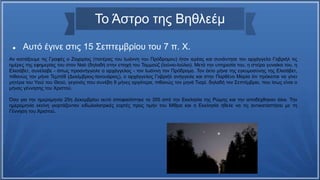 Το Άστρο της Βηθλεέμ
 Αυτό έγινε στις 15 Σεπτεμβρίου του 7 π. Χ.
Αν κοιτάξουμε τις Γραφές ο Ζαχαρίας (πατέρας του Ιωάννη του Πρόδρομου) ήταν ιερέας και συνάντησε τον αρχάγγελο Γαβριήλ τις
ημέρες της εφημερίας του στον Ναό (δηλαδή στην εποχή του Ταμμούζ (Ιούνιο-Ιούλιο). Μετά την υπηρεσία του, η στείρα γυναίκα του, η
Ελισάβετ, συνέλαβε - όπως προανήγγειλε ο αρχάγγελος - τον Ιωάννη τον Πρόδρομο. Τον έκτο μήνα της εγκυμοσύνης της Ελισάβετ,
πιθανώς τον μήνα Τεμπέθ (Δεκέμβριος-Ιανουάριος), ο αρχάγγελος Γαβριήλ ανήγγειλε και στην Παρθένο Μαρία ότι πρόκειται να γίνει
μητέρα του Υιού του Θεού, γεγονός που συνέβη 9 μήνες αργότερα, πιθανώς τον μηνά Τισρί, δηλαδή τον Σεπτέμβριο, που ίσως είναι ο
μήνας γέννησης του Χριστού.
Όσο για την ημερομηνία 25η Δεκεμβρίου αυτό αποφασίστηκε το 355 από την Εκκλησία της Ρώμης και την αποδέχθηκαν όλοι. Την
ημερομηνία εκείνη γιορτάζονταν ειδωλολατρικές εορτές προς τιμήν του Μίθρα και η Εκκλησία ήθελε να τις αντικαταστήσει με τη
Γέννηση του Χριστού.
 