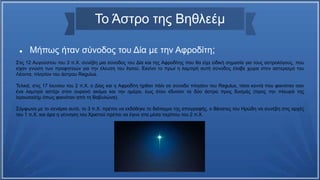 Το Άστρο της Βηθλεέμ
 Μήπως ήταν σύνοδος του Δία με την Αφροδίτη;
Στις 12 Αυγούστου του 3 π.Χ. συνέβη μια σύνοδος του Δία και της Αφροδίτης που θα είχε ειδική σημασία για τους αστρολόγους, που
είχαν γνώση των προφητειών για την έλευση του Ιησού. Εκείνο το πρωί η λαμπρή αυτή σύνοδος έλαβε χώρα στον αστερισμό του
Λέοντα, πλησίον του άστρου Regulus.
Τελικά, στις 17 Ιουνίου του 2 π.Χ. ο Δίας και η Αφροδίτη ήρθαν πάλι σε σύνοδο πλησίον του Regulus, τόσο κοντά που φαινόταν σαν
ένα λαμπρό αστέρι στον ουρανό ακόμα και την ημέρα, έως ότου έδυσαν τα δύο άστρα προς δυσμάς (προς την πλευρά της
Ιερουσαλήμ όπως φαινόταν από τη Βαβυλώνα).
Σύμφωνα με το σενάριο αυτό, το 3 π.Χ. πρέπει να εκδόθηκε το διάταγμα της απογραφής, ο θάνατος του Ηρώδη να συνέβη στις αρχές
του 1 π.Χ. και άρα η γέννηση του Χριστού πρέπει να έγινε στα μέσα περίπου του 2 π.Χ.
 