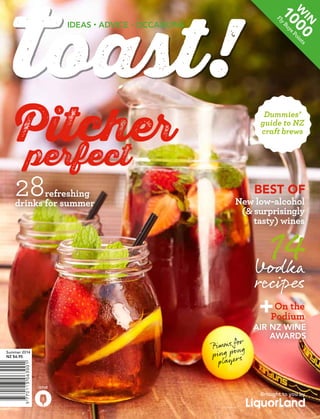 W

in

ts
in
Po

0

s
uy
yB
Fl

0
10

Ideas • advice • occasions

Pitcher

perfect
28
	
refreshing
drinks for summer

Dummies’
guide to NZ
craft brews

best of

New low-alcohol
(& surprisingly
tasty) wines

14
Vodka

recipes

+

On the
Podium

or
P imms f ng
p ing po s
player

Summer 2014
NZ $6.95

Air NZ Wine
Awards

Issue

1

Brought to you by

 
