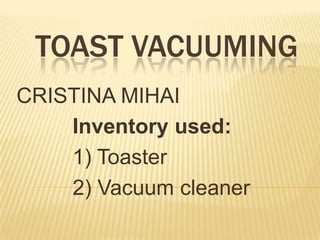 TOAST VACUUMING
CRISTINA MIHAI
    Inventory used:
    1) Toaster
    2) Vacuum cleaner
 