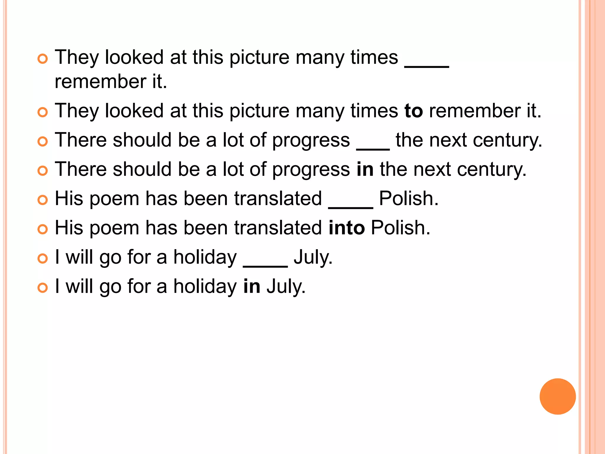  They looked at this picture many times ____
remember it.
 They looked at this picture many times to remember it.
 There should be a lot of progress ___ the next century.
 There should be a lot of progress in the next century.
 His poem has been translated ____ Polish.
 His poem has been translated into Polish.
 I will go for a holiday ____ July.
 I will go for a holiday in July.
 