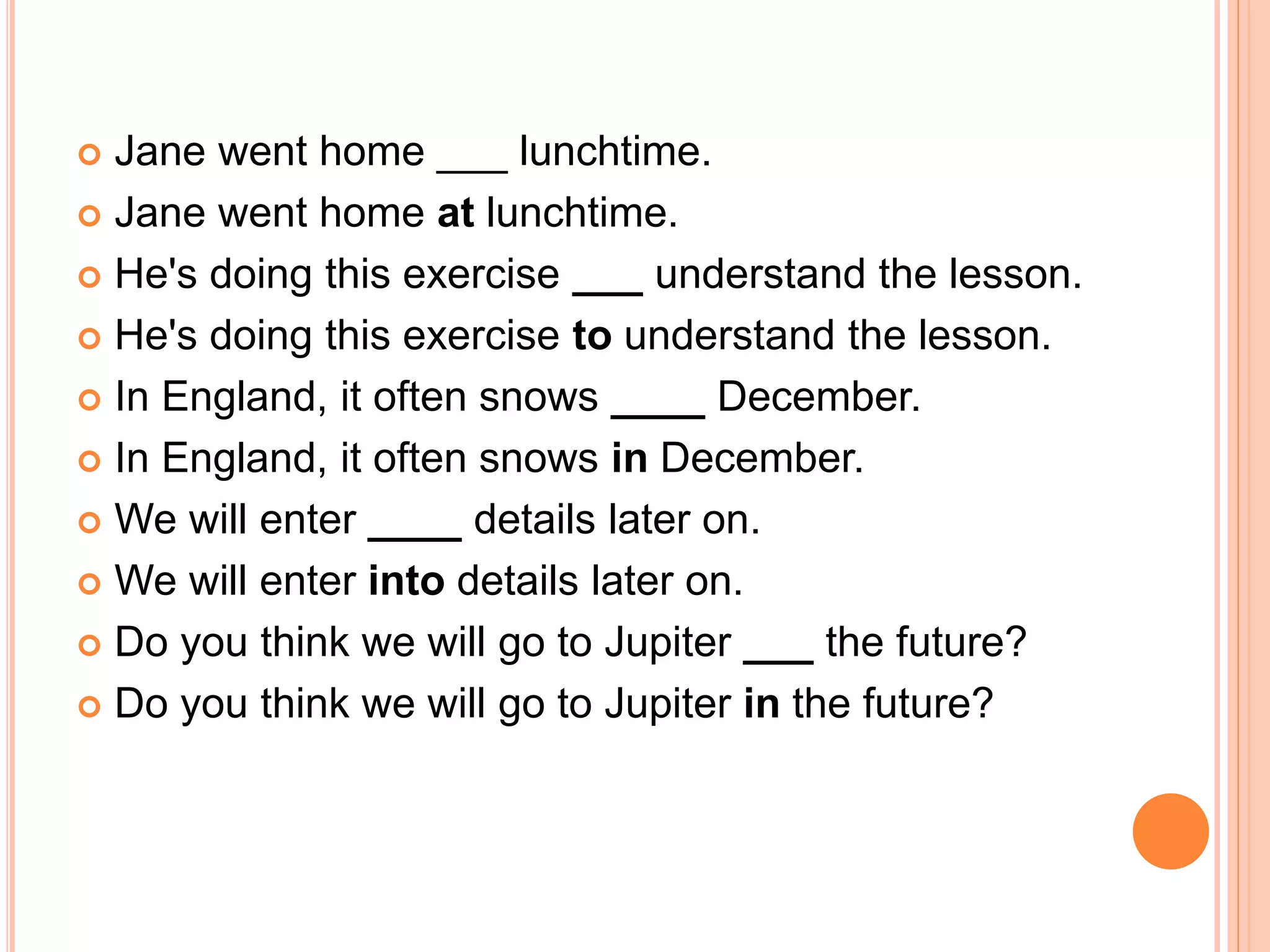  Jane went home ___ lunchtime.
 Jane went home at lunchtime.
 He's doing this exercise ___ understand the lesson.
 He's doing this exercise to understand the lesson.
 In England, it often snows ____ December.
 In England, it often snows in December.
 We will enter ____ details later on.
 We will enter into details later on.
 Do you think we will go to Jupiter ___ the future?
 Do you think we will go to Jupiter in the future?
 