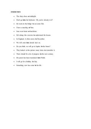 EXERCISES
 The shop closes at midnight.
 Don't go into the bedroom. Oh, you're already in it?
 He went on the bridge to see some fish.
 I have a meeting at 9am.
 Jane went home at lunchtime.
 He's doing this exercise to understand the lesson.
 In England, it often snows in December.
 We will enter into details later on.
 Do you think we will go to Jupiter in the future?
 They looked at this picture many times to remember it.
 There should be a lot of progress in the next century.
 His poem has been translated into Polish.
 I will go for a holiday in July.
 Something new has come in his life.
 