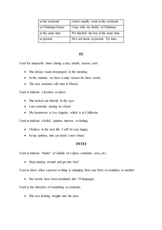 at the weekend I don't usually work at the weekend.
at Christmas/Easter I stay with my family at Christmas.
at the same time We finished the test at the same time.
at present He's not home at present. Try later.
IN
Used for unspecific times during a day, month, season, year:
 She always reads newspapers in the morning.
 In the summer, we have a rainy season for three weeks.
 The new semester will start in March.
Used to indicate a location or place:
 She looked me directly in the eyes.
 I am currently staying in a hotel.
 My hometown is Los Angeles, which is in California.
Used to indicate a belief, opinion, interest, or feeling:
 I believe in the next life, I will be very happy.
 In my opinion, that car needs a new wheel.
INTO
Used to indicate “inside” or middle of a place, container, area, etc.:
 Stop running around and get into bed!
Used to show when a person or thing is changing from one form or condition to another:
 Her novels have been translated into 19 languages.
Used in the direction of something or someone:
 She was looking straight into his eyes.
 