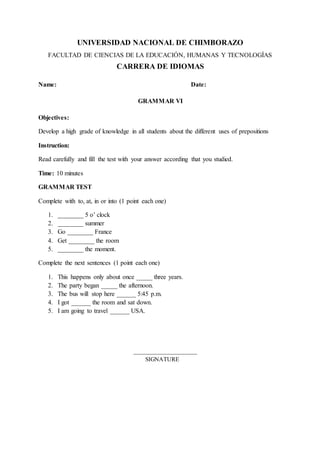 UNIVERSIDAD NACIONAL DE CHIMBORAZO
FACULTAD DE CIENCIAS DE LA EDUCACIÓN, HUMANAS Y TECNOLOGÍAS
CARRERA DE IDIOMAS
Name: Date:
GRAMMAR VI
Objectives:
Develop a high grade of knowledge in all students about the different uses of prepositions
Instruction:
Read carefully and fill the test with your answer according that you studied.
Time: 10 minutes
GRAMMAR TEST
Complete with to, at, in or into (1 point each one)
1. ________ 5 o’ clock
2. ________ summer
3. Go ________ France
4. Get ________ the room
5. ________ the moment.
Complete the next sentences (1 point each one)
1. This happens only about once _____ three years.
2. The party began _____ the afternoon.
3. The bus will stop here ______ 5:45 p.m.
4. I got ______ the room and sat down.
5. I am going to travel ______ USA.
_____________________
SIGNATURE
 