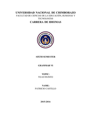 UNIVERSIDAD NACIONAL DE CHIMBORAZO
FACULTAD DE CIENCIAS DE LA EDUCACIÓN, HUMANAS Y
TECNOLOGÍAS
CARRERA DE IDIOMAS
SIXTH SEMESTER
GRAMMAR VI
TOPIC:
TO/AT/IN/INTO
NAME:
PATRICIO CASTILLO
2015-2016
 