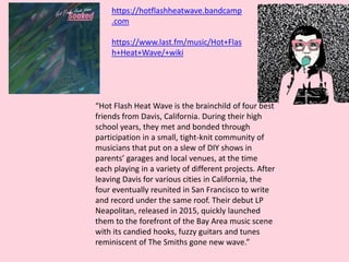 “Hot Flash Heat Wave is the brainchild of four best
friends from Davis, California. During their high
school years, they met and bonded through
participation in a small, tight-knit community of
musicians that put on a slew of DIY shows in
parents’ garages and local venues, at the time
each playing in a variety of different projects. After
leaving Davis for various cities in California, the
four eventually reunited in San Francisco to write
and record under the same roof. Their debut LP
Neapolitan, released in 2015, quickly launched
them to the forefront of the Bay Area music scene
with its candied hooks, fuzzy guitars and tunes
reminiscent of The Smiths gone new wave.”
https://hotflashheatwave.bandcamp
.com
https://www.last.fm/music/Hot+Flas
h+Heat+Wave/+wiki
 