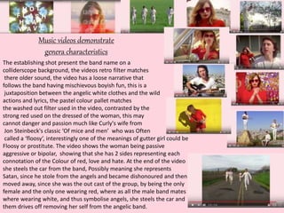 Music videos demonstrate
genera characteristics
The establishing shot present the band name on a
colliderscope background, the videos retro filter matches
there older sound, the video has a loose narrative that
follows the band having mischievous boyish fun, this is a
juxtaposition between the angelic white clothes and the wild
actions and lyrics, the pastel colour pallet matches
the washed out filter used in the video, contrasted by the
strong red used on the dressed of the woman, this may
cannot danger and passion much like Curly's wife from
Jon Steinbeck's classic ‘Of mice and men’ who was Often
called a ‘floosy’, interestingly one of the meanings of gutter girl could be
Floosy or prostitute. The video shows the woman being passive
aggressive or bipolar, showing that she has 2 sides representing each
connotation of the Colour of red, love and hate. At the end of the video
she steels the car from the band, Possibly meaning she represents
Satan, since he stole from the angels and became dishonoured and then
moved away, since she was the out cast of the group, by being the only
female and the only one wearing red, where as all the male band mates
where wearing white, and thus symbolise angels, she steels the car and
them drives off removing her self from the angelic band.
 
