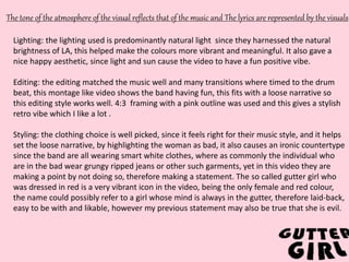 v
The tone of the atmosphere of the visual reflects that of the music and The lyrics are represented by the visuals
Lighting: the lighting used is predominantly natural light since they harnessed the natural
brightness of LA, this helped make the colours more vibrant and meaningful. It also gave a
nice happy aesthetic, since light and sun cause the video to have a fun positive vibe.
Editing: the editing matched the music well and many transitions where timed to the drum
beat, this montage like video shows the band having fun, this fits with a loose narrative so
this editing style works well. 4:3 framing with a pink outline was used and this gives a stylish
retro vibe which I like a lot .
Styling: the clothing choice is well picked, since it feels right for their music style, and it helps
set the loose narrative, by highlighting the woman as bad, it also causes an ironic countertype
since the band are all wearing smart white clothes, where as commonly the individual who
are in the bad wear grungy ripped jeans or other such garments, yet in this video they are
making a point by not doing so, therefore making a statement. The so called gutter girl who
was dressed in red is a very vibrant icon in the video, being the only female and red colour,
the name could possibly refer to a girl whose mind is always in the gutter, therefore laid-back,
easy to be with and likable, however my previous statement may also be true that she is evil.
 