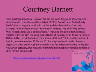 Courtney Barnett
From Australia Courtney is known for her dry witty lyrics and she attracted
attention with the release of her debut EP, “I've Got A Friend Called Emily
Ferris” which caught attention in the UK and North America, Courtney
Barnett's “Pickles from the Jar” featured in Android: Pay Your Way advert,
Milk! Records released a compilation EP, included the same Barnett track
"Pickles from the Jar” the song was voted in at number 51 in Triple J's Hottest
100 for 2014. Her debut album, Sometimes I Sit and Think, and Sometimes I
Just Sit, was released on 23 March 2015 and spread world wide. Barnett’s
biggest acclaims are that she was nominated for a Grammy Award in the Best
New Artist category, she was later nominated for Best International Female in
2016 for the Brit awards
https://en.wikipedia.org/wiki/Courtney_Barnett
 