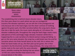 Music videos
demonstrate
genera
characteristics
The establishing shot is behind classic elevator doors,
this then pans down to a park where we see our protagonist
(country the elevator operator), we can tell she is the protagonist not
only because she is the lead singer, but the sheer contrast of clothing
against the green park, the little narrative before the song starts shows
that she is late for work, the music starts abruptly at 1:10 where the
elevator suddenly jolts, throughout the song the lead singer meets many
odd patrons of this seemingly magic elevator, however whilst this is
happening the is a sub narrative of a blond woman trying and failing to
get on the very same elevator, the song has a odd break near the end for
narrative where she finds herself alone on the roof, this is where she
finds her band mates set up, she then pick up her guitar, she is then
counted in by the drummer and the song continues, the song ends in a
similar style to the start with the same elevator
doors, possibly creating the feeling that we where
on the very same elevator that travel to the
unusual places in the video.
 