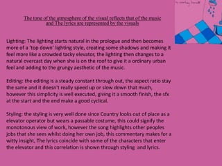 The tone of the atmosphere of the visual reflects that of the music
and The lyrics are represented by the visuals
Lighting: The lighting starts natural in the prologue and then becomes
more of a ‘top down’ lighting style, creating some shadows and making it
feel more like a crowded tacky elevator, the lighting then changes to a
natural overcast day when she is on the roof to give it a ordinary urban
feel and adding to the grungy aesthetic of the music.
Editing: the editing is a steady constant through out, the aspect ratio stay
the same and it doesn't really speed up or slow down that much,
however this simplicity is well executed, giving it a smooth finish, the sfx
at the start and the end make a good cyclical.
Styling: the styling is very well done since Country looks out of place as a
elevator operator but wears a passable costume, this could signify the
monotonous view of work, however the song highlights other peoples
jobs that she sees whilst doing her own job, this commentary makes for a
witty insight, The lyrics coincide with some of the characters that enter
the elevator and this correlation is shown through styling and lyrics.
 