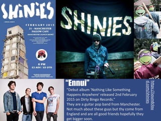 “Debut album 'Nothing Like Something
Happens Anywhere' released 2nd February
2015 on Dirty Bingo Records.”
They are a guitar pop band from Manchester.
Not much about these guys but thy come from
England and are all good friends hopefully they
get bigger soon.
“Ennui”
https://soundclou
d.com/shinies
 