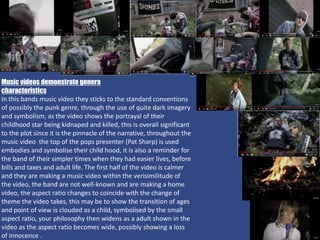 Music videos demonstrate genera
characteristics
In this bands music video they sticks to the standard conventions
of possibly the punk genre, through the use of quite dark imagery
and symbolism, as the video shows the portrayal of their
childhood star being kidnaped and killed, this is overall significant
to the plot since it is the pinnacle of the narrative, throughout the
music video the top of the pops presenter (Pat Sharp) is used
embodies and symbolise their child hood, it is also a reminder for
the band of their simpler times when they had easier lives, before
bills and taxes and adult life. The first half of the video is calmer
and they are making a music video within the verisimilitude of
the video, the band are not well-known and are making a home
video, the aspect ratio changes to coincide with the change of
theme the video takes, this may be to show the transition of ages
and point of view is clouded as a child, symbolised by the small
aspect ratio, your philosophy then widens as a adult shown in the
video as the aspect ratio becomes wide, possibly showing a loss
of innocence .
 
