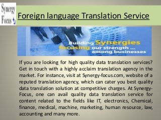 Foreign language Translation Service
If you are looking for high quality data translation services?
Get in touch with a highly acclaim translation agency in the
market. For instance, visit at Synergy-focus.com, website of a
reputed translation agency, which can cater you best quality
data translation solution at competitive charges. At Synergy-
Focus, one can avail quality data translation service for
content related to the fields like IT, electronics, Chemical,
finance, medical, machine, marketing, human resource, law,
accounting and many more.
 