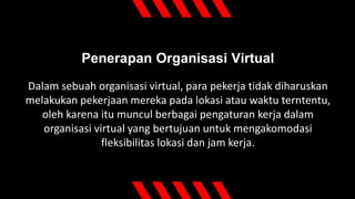 Penerapan Organisasi Virtual
Dalam sebuah organisasi virtual, para pekerja tidak diharuskan
melakukan pekerjaan mereka pada lokasi atau waktu terntentu,
oleh karena itu muncul berbagai pengaturan kerja dalam
organisasi virtual yang bertujuan untuk mengakomodasi
fleksibilitas lokasi dan jam kerja.
 
