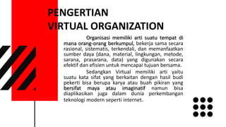 PENGERTIAN
VIRTUAL ORGANIZATION
Organisasi memiliki arti suatu tempat di
mana orang-orang berkumpul, bekerja sama secara
rasional, sistematis, terkendali, dan memanfaatkan
sumber daya (dana, material, lingkungan, metode,
sarana, prasarana, data) yang digunakan secara
efektif dan efisien untuk mencapai tujuan bersama.
Sedangkan Virtual memiliki arti yaitu
suatu kata sifat yang berkaitan dengan hasil budi
pekerti bisa berupa karya atau buah pikiran yang
bersifat maya atau imaginatif namun bisa
diaplikasikan juga dalam dunia perkembangan
teknologi modern seperti internet.
 
