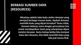 Misalnya adalah toko buku online Amazon yang
menjual berbagai macam buku. Apakah Amazon
memiliki buku yang dijual tersebut? Tentu tidak,
Amazon bekerja sama dengan perusahaan lain
untuk mendapatkan stock yang selanjutnya dijual
melalui Amazon. Sama halnya ketika kita menjual
buku dari Amazon, kita tidak memiliki buku yang
kita jual secara fisik.
BERBAGI SUMBER DAYA
(RESOURCES)
 