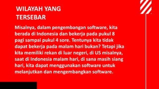 WILAYAH YANG
TERSEBAR
Misalnya, dalam pengembangan software, kita
berada di Indonesia dan bekerja pada pukul 8
pagi sampai pukul 4 sore. Tentunya kita tidak
dapat bekerja pada malam hari bukan? Tetapi jika
kita memiliki rekan di luar negeri, di US misalnya,
saat di Indonesia malam hari, di sana masih siang
hari, kita dapat menggunakan software untuk
melanjutkan dan mengembangkan software.
 