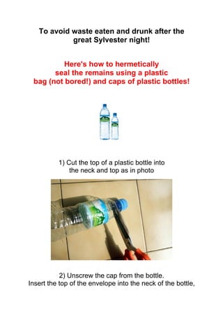 To avoid waste eaten and drunk after the
            great Sylvester night!


          Here's how to hermetically
       seal the remains using a plastic
 bag (not bored!) and caps of plastic bottles!




          1) Cut the top of a plastic bottle into
              the neck and top as in photo




           2) Unscrew the cap from the bottle.
Insert the top of the envelope into the neck of the bottle,
 