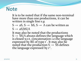 Note
It is to be noted that if the same non-terminal
have more than one productions, it can be
written in single line e.g.
S → aS, S → bS, S → Λ can be written as
S → aS|bS|Λ
It may also be noted that the productions
S → SS|Λ always defines the language which
is closed w.r.t. concatenation i.e.the language
expressed by RE of type r*
. It may also be
noted that the production S → SS defines
the language expressed by r+
.
9/14/2022 15
 