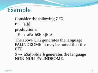 Example
Consider the following CFG
 = {a,b}
productions:
S → aSa|bSb|a|b|Λ
The above CFG generates the language
PALINDROME. It may be noted that the
CFG
S → aSa|bSb|a|b generates the language
NON-NULLPALINDROME.
9/14/2022 19
 