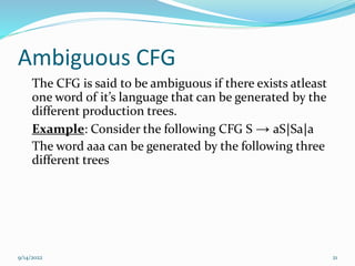Ambiguous CFG
The CFG is said to be ambiguous if there exists atleast
one word of it’s language that can be generated by the
different production trees.
Example: Consider the following CFG S → aS|Sa|a
The word aaa can be generated by the following three
different trees
9/14/2022 21
 