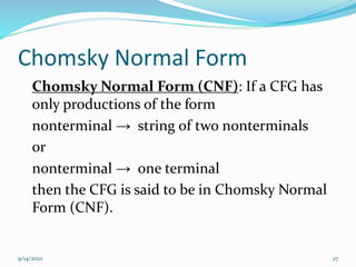 Chomsky Normal Form
Chomsky Normal Form (CNF): If a CFG has
only productions of the form
nonterminal → string of two nonterminals
or
nonterminal → one terminal
then the CFG is said to be in Chomsky Normal
Form (CNF).
9/14/2022 27
 