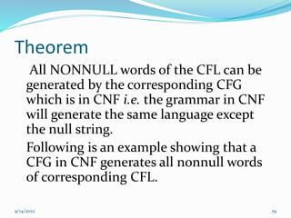 Theorem
All NONNULL words of the CFL can be
generated by the corresponding CFG
which is in CNF i.e. the grammar in CNF
will generate the same language except
the null string.
Following is an example showing that a
CFG in CNF generates all nonnull words
of corresponding CFL.
9/14/2022 29
 