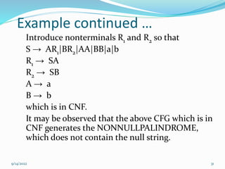 Example continued …
Introduce nonterminals R1 and R2 so that
S → AR1|BR2|AA|BB|a|b
R1 → SA
R2 → SB
A → a
B → b
which is in CNF.
It may be observed that the above CFG which is in
CNF generates the NONNULLPALINDROME,
which does not contain the null string.
9/14/2022 31
 